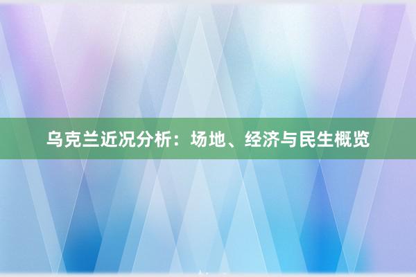 乌克兰近况分析：场地、经济与民生概览